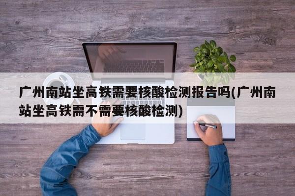 广州南站坐高铁需要核酸检测报告吗(广州南站坐高铁需不需要核酸检测)
