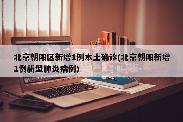 北京朝阳区新增1例本土确诊(北京朝阳新增1例新型肺炎病例)