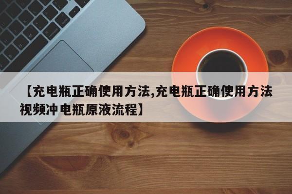 【充电瓶正确使用方法,充电瓶正确使用方法视频冲电瓶原液流程】