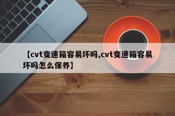 【cvt变速箱容易坏吗,cvt变速箱容易坏吗怎么保养】