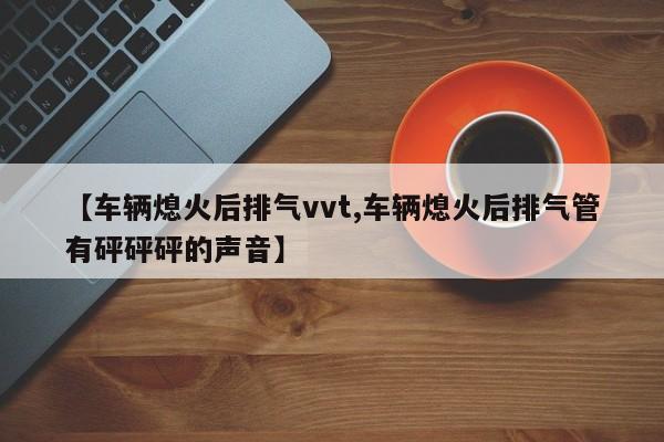 【车辆熄火后排气vvt,车辆熄火后排气管有砰砰砰的声音】