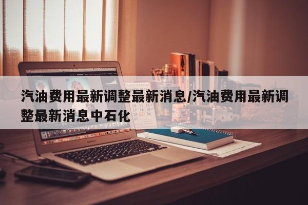 汽油费用最新调整最新消息/汽油费用最新调整最新消息中石化