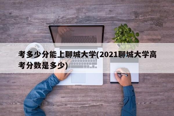 考多少分能上聊城大学(2021聊城大学高考分数是多少)