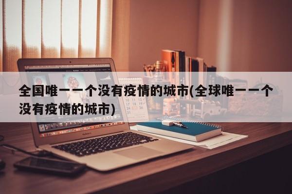 全国唯一一个没有疫情的城市(全球唯一一个没有疫情的城市)