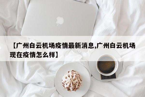 【广州白云机场疫情最新消息,广州白云机场现在疫情怎么样】