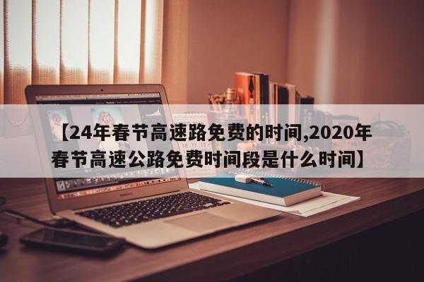 【24年春节高速路免费的时间,2020年春节高速公路免费时间段是什么时间】