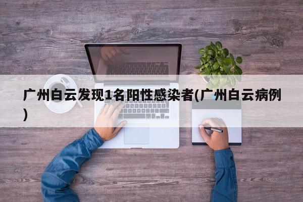 广州白云发现1名阳性感染者(广州白云病例)