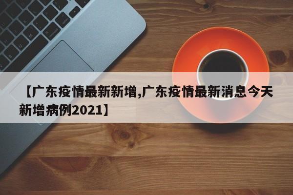 【广东疫情最新新增,广东疫情最新消息今天新增病例2021】