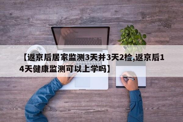【返京后居家监测3天并3天2检,返京后14天健康监测可以上学吗】