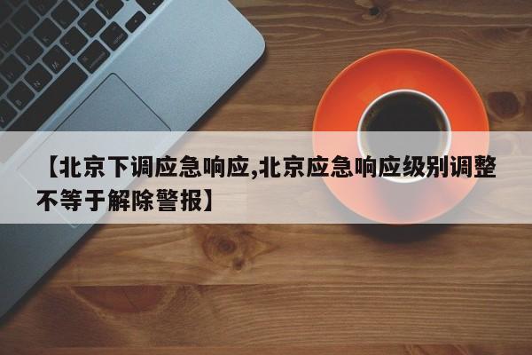 【北京下调应急响应,北京应急响应级别调整不等于解除警报】