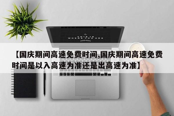 【国庆期间高速免费时间,国庆期间高速免费时间是以入高速为准还是出高速为准】