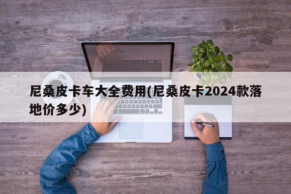 尼桑皮卡车大全费用(尼桑皮卡2024款落地价多少)
