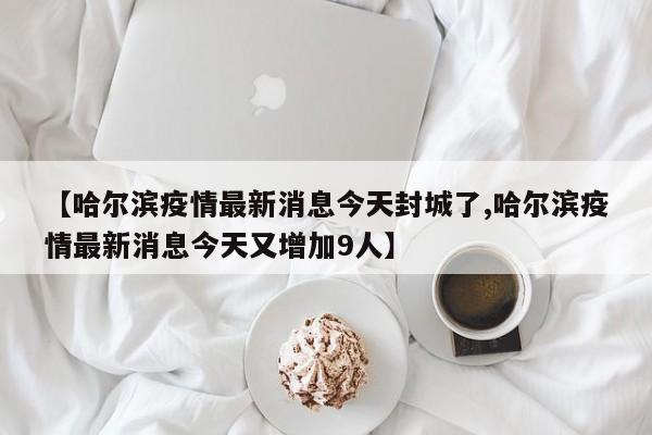 【哈尔滨疫情最新消息今天封城了,哈尔滨疫情最新消息今天又增加9人】