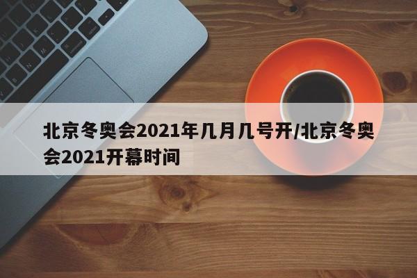 北京冬奥会2021年几月几号开/北京冬奥会2021开幕时间