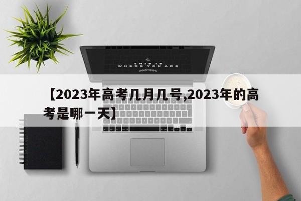 【2023年高考几月几号,2023年的高考是哪一天】