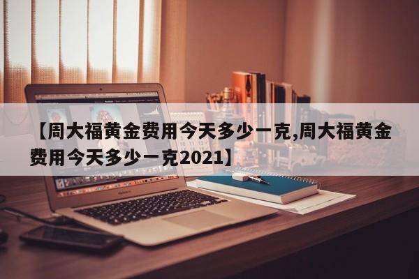【周大福黄金费用今天多少一克,周大福黄金费用今天多少一克2021】