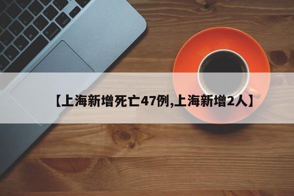 【上海新增死亡47例,上海新增2人】