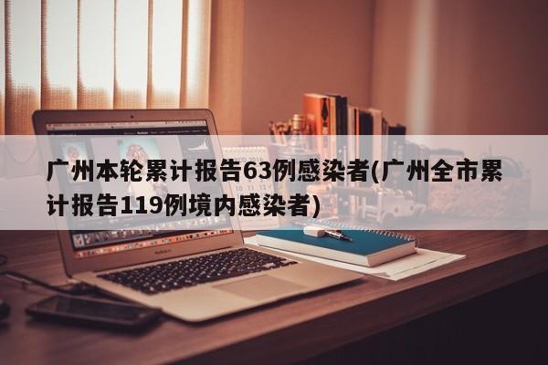 广州本轮累计报告63例感染者(广州全市累计报告119例境内感染者)