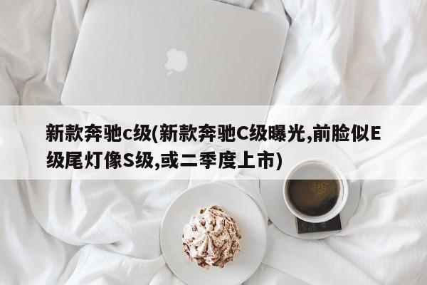 新款奔驰c级(新款奔驰C级曝光,前脸似E级尾灯像S级,或二季度上市)