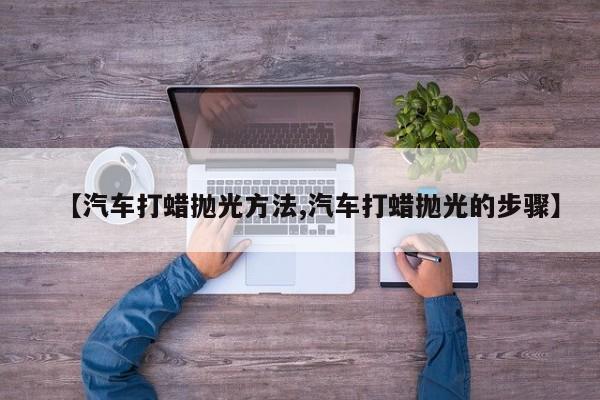 【汽车打蜡抛光方法,汽车打蜡抛光的步骤】