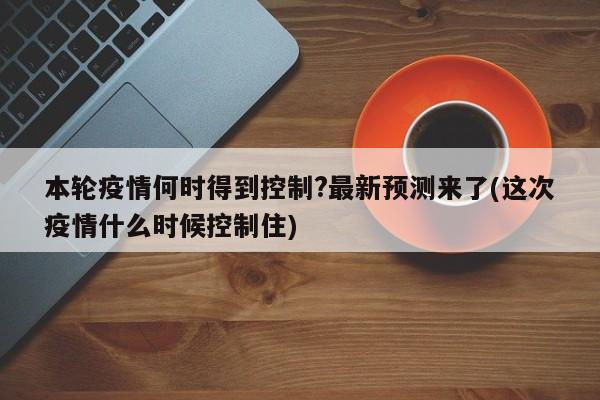 本轮疫情何时得到控制?最新预测来了(这次疫情什么时候控制住)