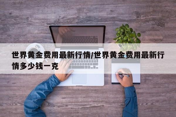 世界黄金费用最新行情/世界黄金费用最新行情多少钱一克