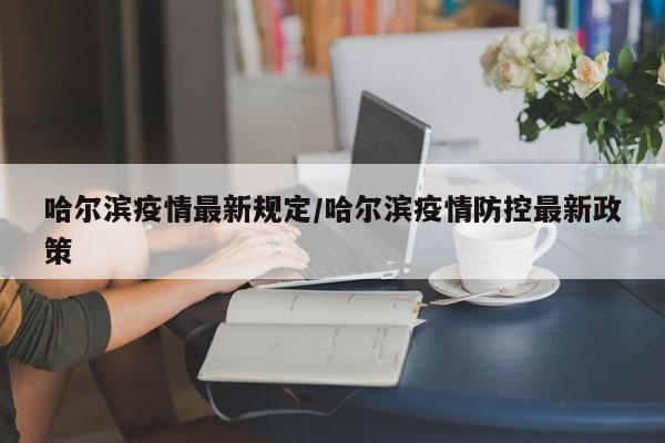 哈尔滨疫情最新规定/哈尔滨疫情防控最新政策