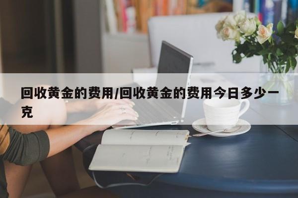 回收黄金的费用/回收黄金的费用今日多少一克