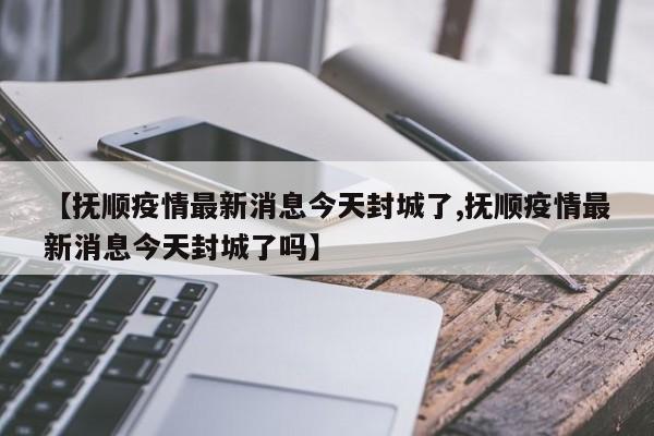 【抚顺疫情最新消息今天封城了,抚顺疫情最新消息今天封城了吗】