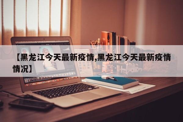 【黑龙江今天最新疫情,黑龙江今天最新疫情情况】