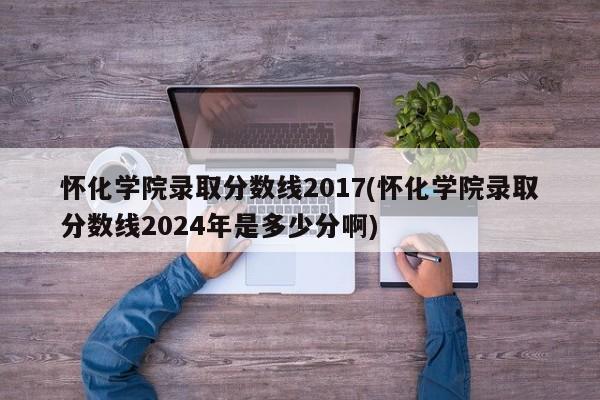 怀化学院录取分数线2017(怀化学院录取分数线2024年是多少分啊)