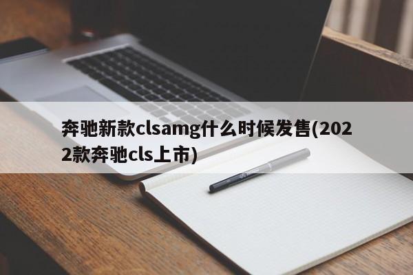 奔驰新款clsamg什么时候发售(2022款奔驰cls上市)