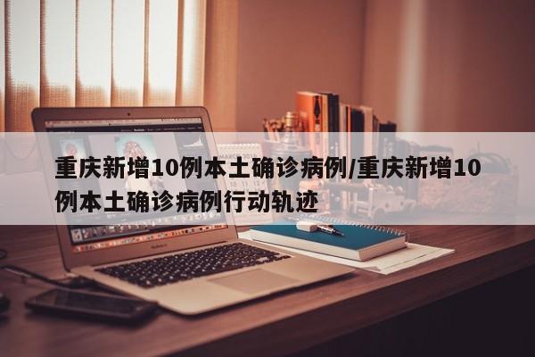 重庆新增10例本土确诊病例/重庆新增10例本土确诊病例行动轨迹