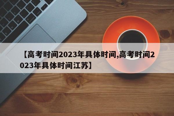 【高考时间2023年具体时间,高考时间2023年具体时间江苏】