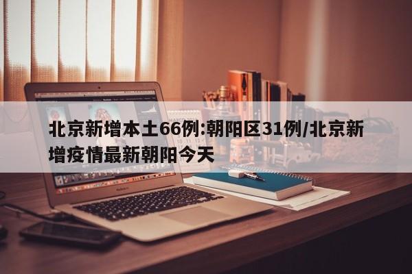 北京新增本土66例:朝阳区31例/北京新增疫情最新朝阳今天