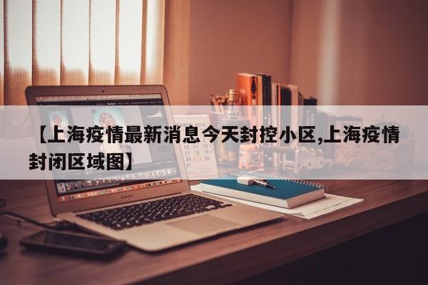 【上海疫情最新消息今天封控小区,上海疫情封闭区域图】