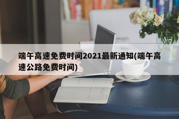 端午高速免费时间2021最新通知(端午高速公路免费时间)