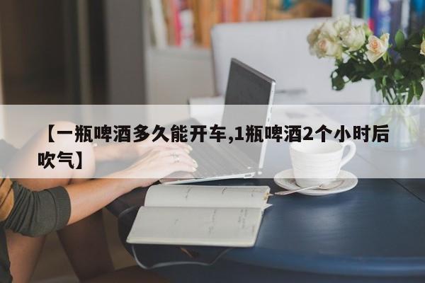 【一瓶啤酒多久能开车,1瓶啤酒2个小时后吹气】