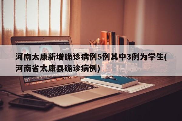 河南太康新增确诊病例5例其中3例为学生(河南省太康县确诊病例)