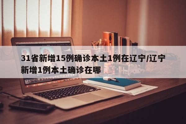 31省新增15例确诊本土1例在辽宁/辽宁新增1例本土确诊在哪