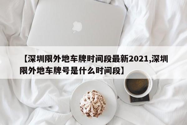 【深圳限外地车牌时间段最新2021,深圳限外地车牌号是什么时间段】