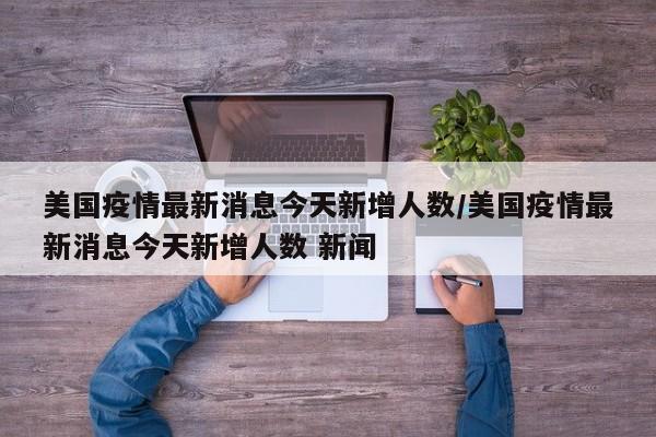美国疫情最新消息今天新增人数/美国疫情最新消息今天新增人数 新闻