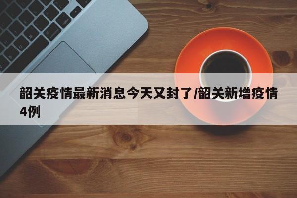韶关疫情最新消息今天又封了/韶关新增疫情4例