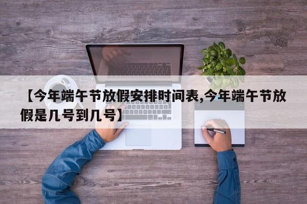 【今年端午节放假安排时间表,今年端午节放假是几号到几号】