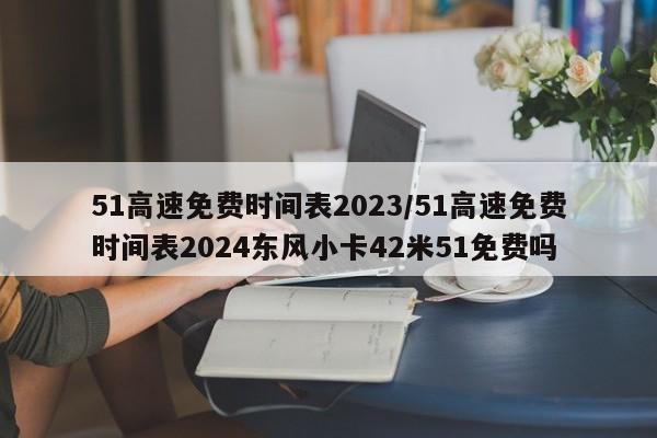 51高速免费时间表2023/51高速免费时间表2024东风小卡42米51免费吗