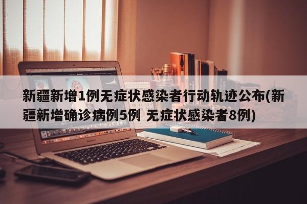 新疆新增1例无症状感染者行动轨迹公布(新疆新增确诊病例5例 无症状感染者8例)