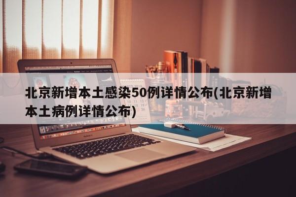北京新增本土感染50例详情公布(北京新增本土病例详情公布)
