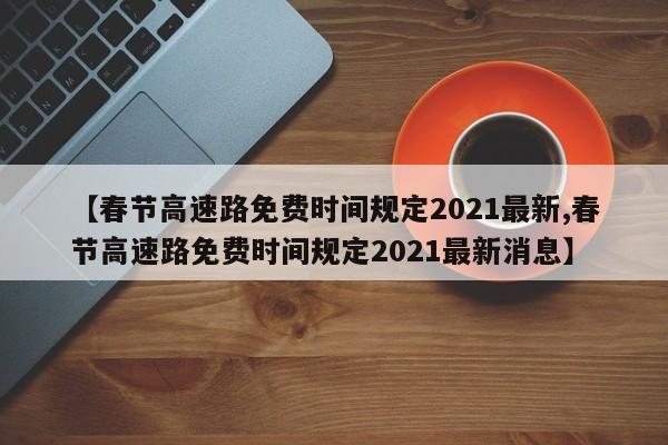 【春节高速路免费时间规定2021最新,春节高速路免费时间规定2021最新消息】