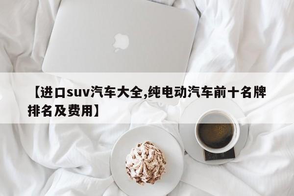 【进口suv汽车大全,纯电动汽车前十名牌排名及费用】