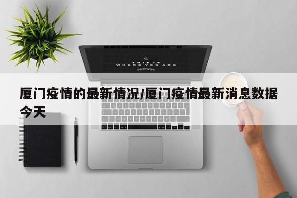 厦门疫情的最新情况/厦门疫情最新消息数据今天